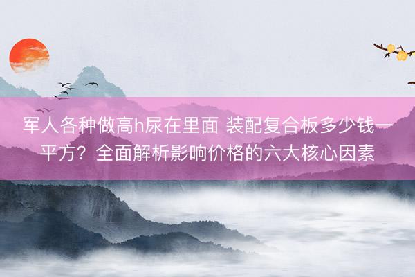 军人各种做高h尿在里面 装配复合板多少钱一平方？全面解析影响价格的六大核心因素