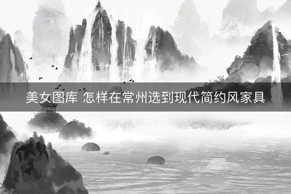 美女图库 怎样在常州选到现代简约风家具