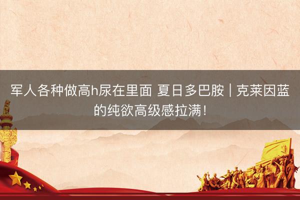 军人各种做高h尿在里面 夏日多巴胺 | 克莱因蓝的纯欲高级感拉满！