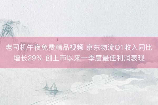 老司机午夜免费精品视频 京东物流Q1收入同比增长29% 创上市以来一季度最佳利润表现