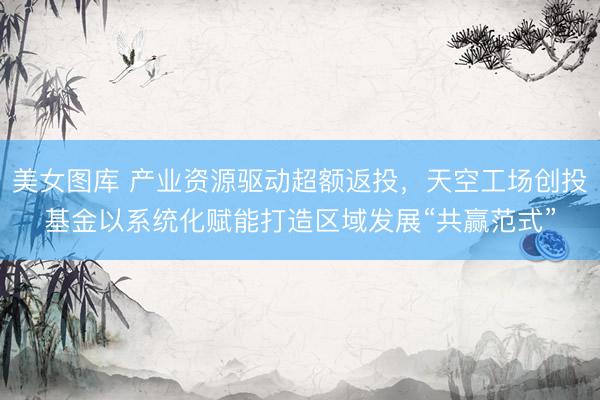 美女图库 产业资源驱动超额返投，天空工场创投基金以系统化赋能打造区域发展“共赢范式”