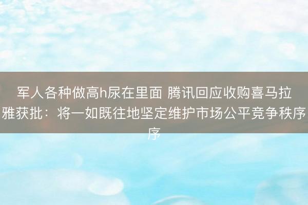 军人各种做高h尿在里面 腾讯回应收购喜马拉雅获批：将一如既往地坚定维护市场公平竞争秩序