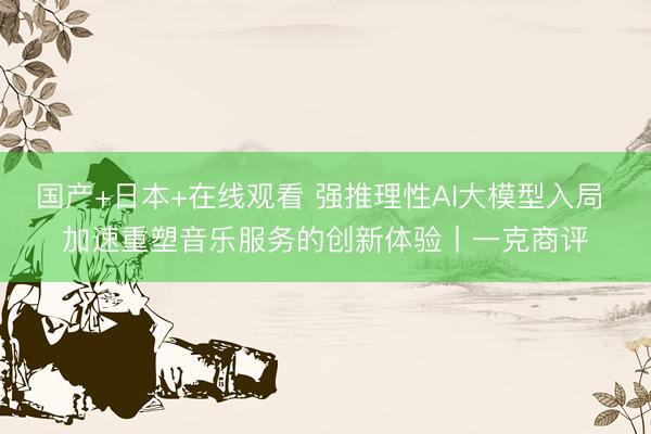 国产+日本+在线观看 强推理性AI大模型入局 加速重塑音乐服务的创新体验丨一克商评