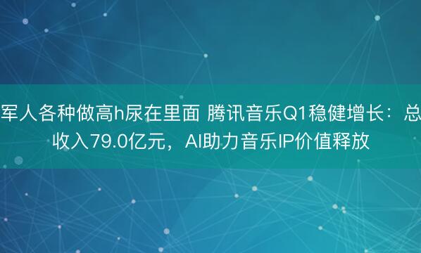 军人各种做高h尿在里面 腾讯音乐Q1稳健增长:总收入79.0亿元,AI助力音乐IP价值释放