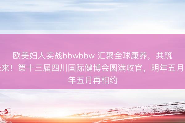 欧美妇人实战bbwbbw 汇聚全球康养，共筑健康未来！第十三届四川国际健博会圆满收官，明年五月再相约