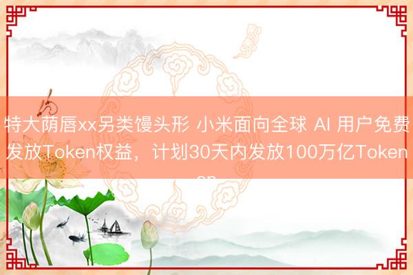特大荫唇xx另类馒头形 小米面向全球 AI 用户免费发放Token权益，计划30天内发放100万亿Token