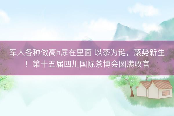 军人各种做高h尿在里面 以茶为链,聚势新生!第十五届四川国际茶博会圆满收官