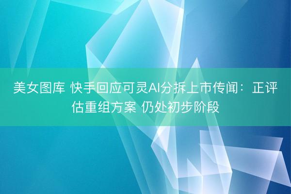 美女图库 快手回应可灵AI分拆上市传闻：正评估重组方案 仍处初步阶段