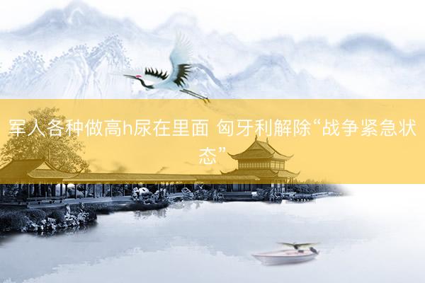 军人各种做高h尿在里面 匈牙利解除“战争紧急状态”
