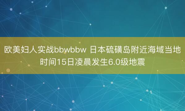 欧美妇人实战bbwbbw 日本硫磺岛附近海域当地时间15日凌晨发生6.0级地震