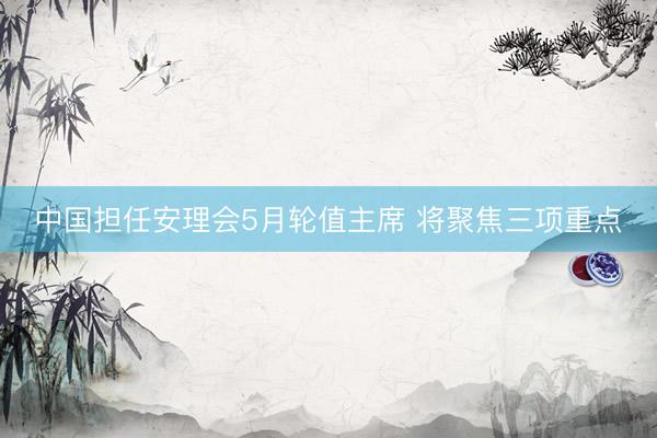 中国担任安理会5月轮值主席 将聚焦三项重点