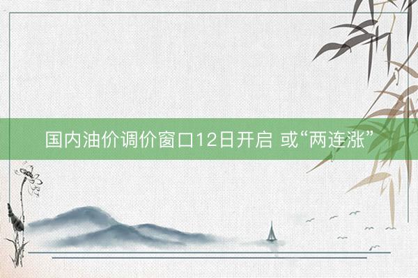 国内油价调价窗口12日开启 或“两连涨”