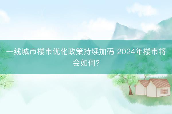 一线城市楼市优化政策持续加码 2024年楼市将会如何？