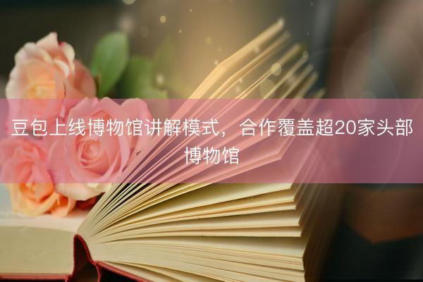 豆包上线博物馆讲解模式，合作覆盖超20家头部博物馆