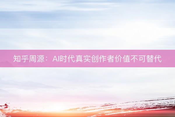 知乎周源：AI时代真实创作者价值不可替代