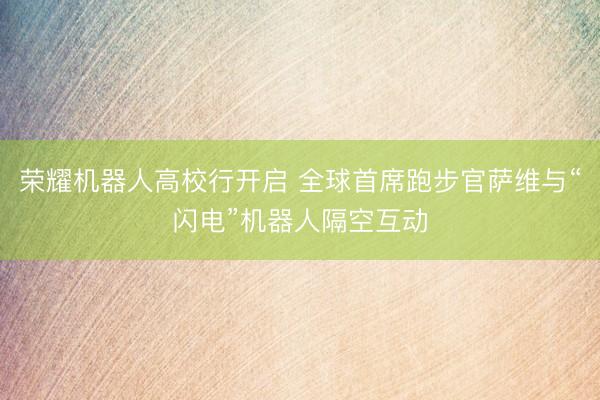 荣耀机器人高校行开启 全球首席跑步官萨维与“闪电”机器人隔空互动