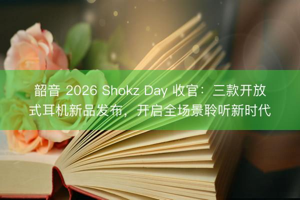 韶音 2026 Shokz Day 收官：三款开放式耳机新品发布，开启全场景聆听新时代