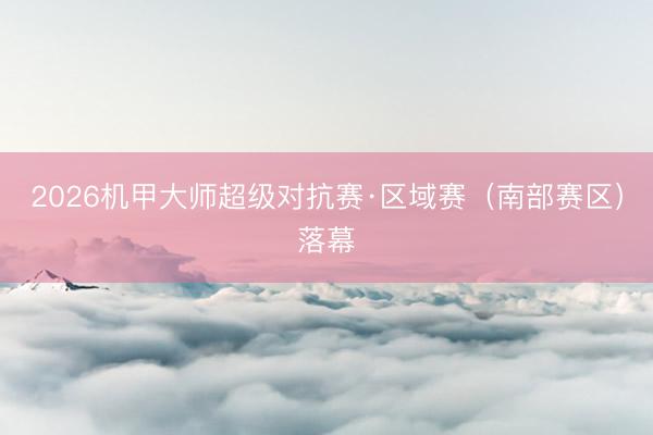 2026机甲大师超级对抗赛·区域赛(南部赛区)落幕