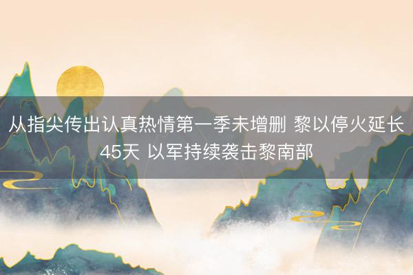 从指尖传出认真热情第一季未增删 黎以停火延长45天 以军持续袭击黎南部