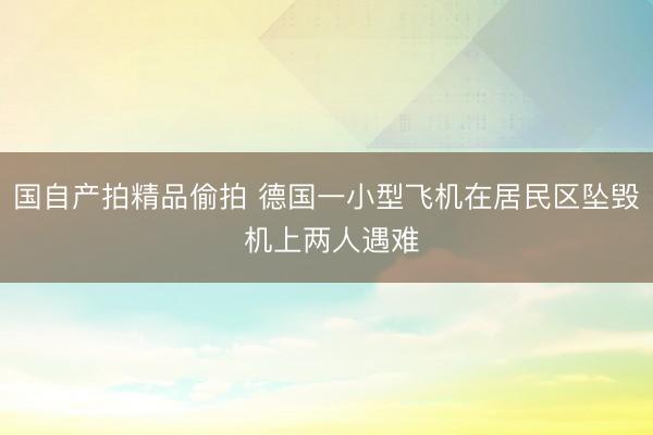 国自产拍精品偷拍 德国一小型飞机在居民区坠毁 机上两人遇难