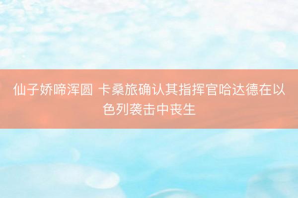 仙子娇啼浑圆 卡桑旅确认其指挥官哈达德在以色列袭击中丧生