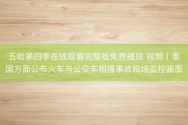 五哈第四季在线观看完整版免费播放 视频丨泰国方面公布火车与公交车相撞事故现场监控画面