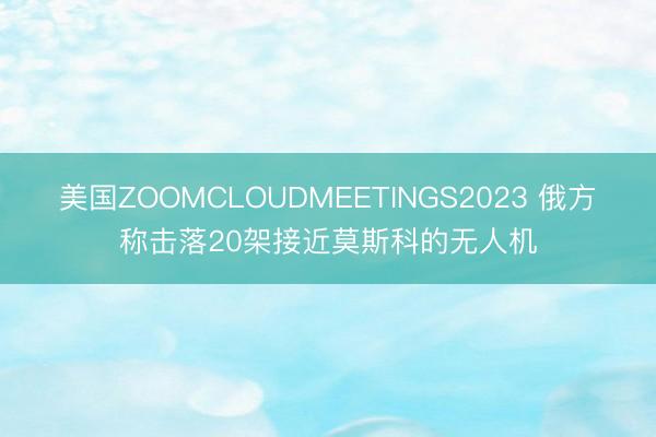 美国ZOOMCLOUDMEETINGS2023 俄方称击落20架接近莫斯科的无人机