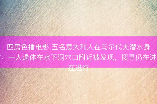 四房色播电影 五名意大利人在马尔代夫潜水身亡：一人遗体在水下洞穴口附近被发现，搜寻仍在进行