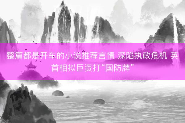 整篇都是开车的小说推荐言情 深陷执政危机 英首相拟巨资打“国防牌”
