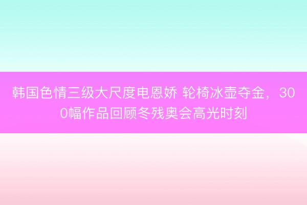 韩国色情三级大尺度电恩娇 轮椅冰壶夺金，300幅作品回顾冬残奥会高光时刻