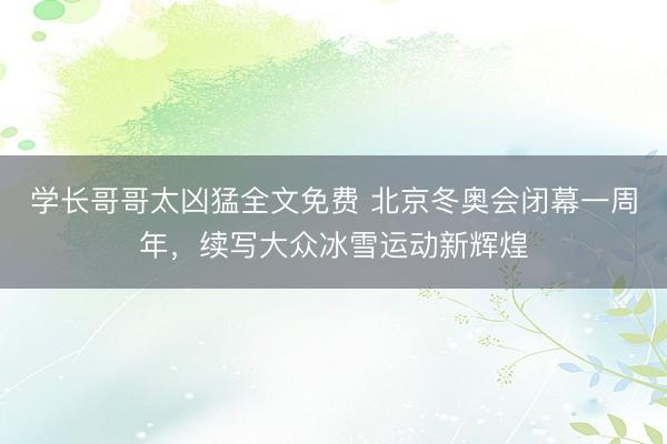 学长哥哥太凶猛全文免费 北京冬奥会闭幕一周年，续写大众冰雪运动新辉煌