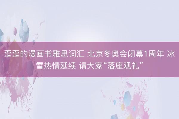 歪歪的漫画书雅思词汇 北京冬奥会闭幕1周年 冰雪热情延续 请大家“落座观礼”