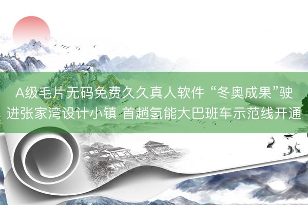 A级毛片无码免费久久真人软件 “冬奥成果”驶进张家湾设计小镇 首趟氢能大巴班车示范线开通