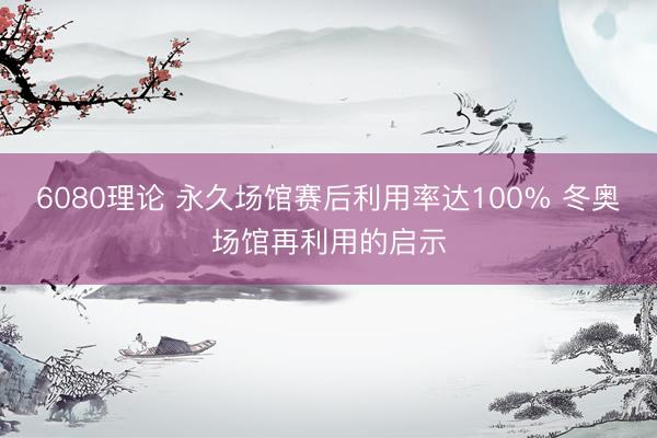 6080理论 永久场馆赛后利用率达100% 冬奥场馆再利用的启示