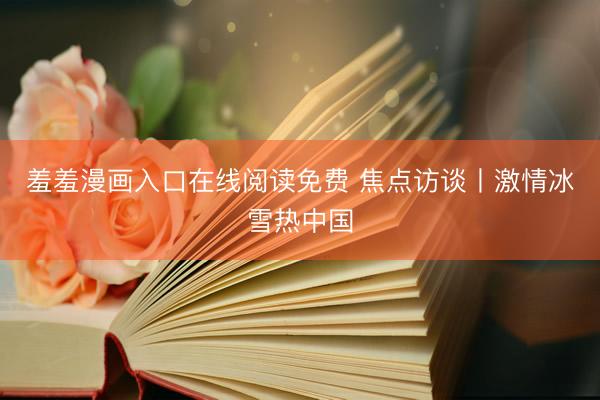 羞羞漫画入口在线阅读免费 焦点访谈丨激情冰雪热中国