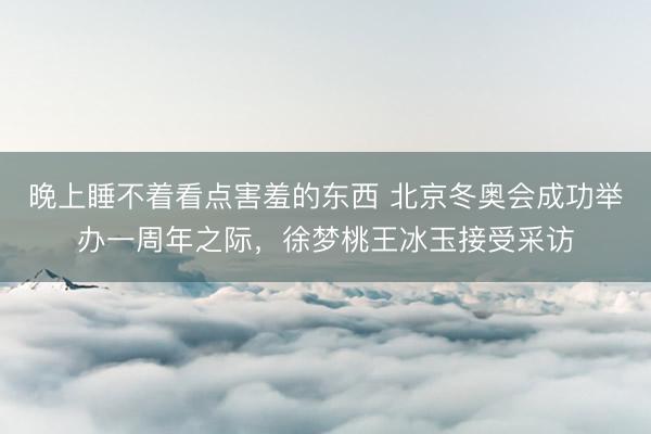 晚上睡不着看点害羞的东西 北京冬奥会成功举办一周年之际，徐梦桃王冰玉接受采访