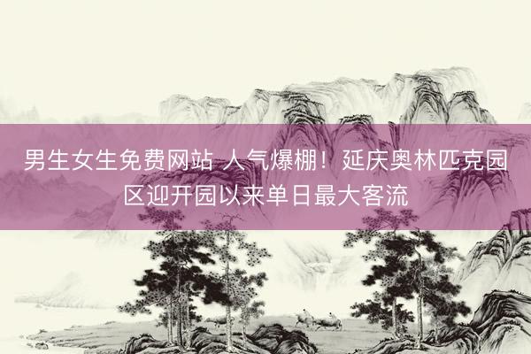 男生女生免费网站 人气爆棚！延庆奥林匹克园区迎开园以来单日最大客流