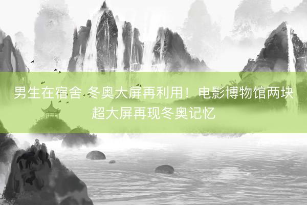 男生在宿舍 冬奥大屏再利用！电影博物馆两块超大屏再现冬奥记忆