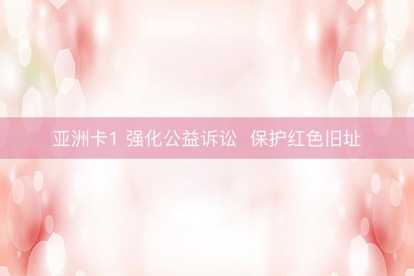 亚洲卡1 强化公益诉讼  保护红色旧址