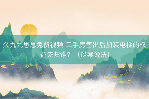 久九九思思免费视频 二手房售出后加装电梯的权益该归谁？（以案说法）