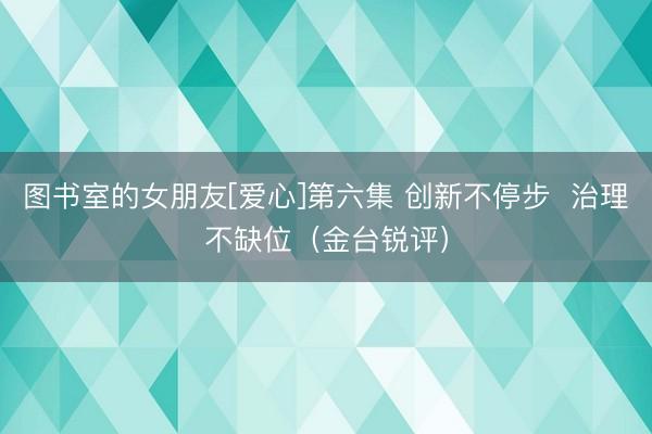 图书室的女朋友[爱心]第六集 创新不停步  治理不缺位（金台锐评）