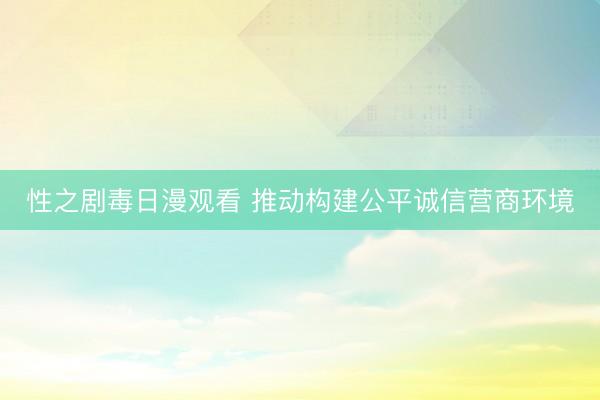 性之剧毒日漫观看 推动构建公平诚信营商环境