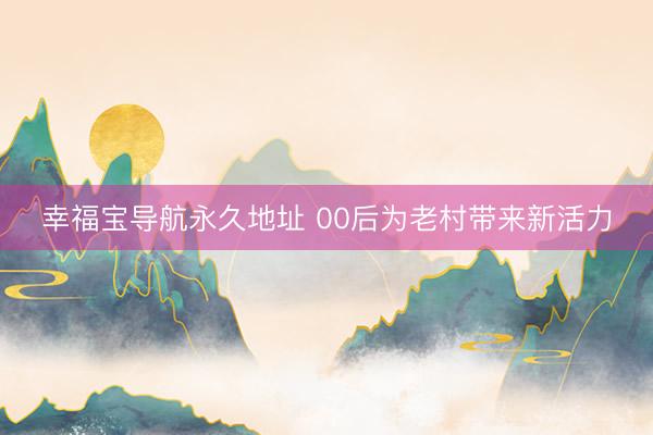 幸福宝导航永久地址 00后为老村带来新活力