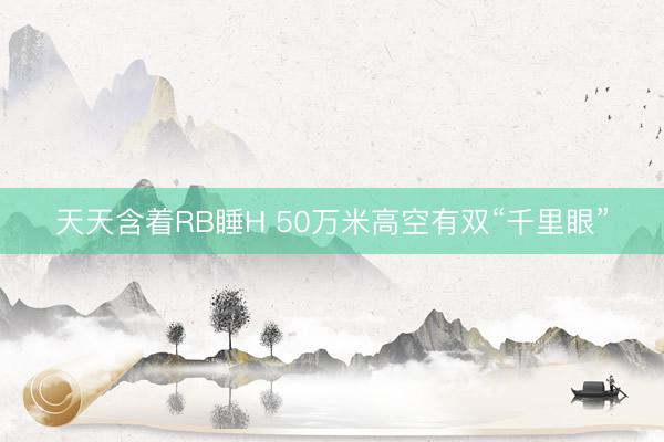 天天含着RB睡H 50万米高空有双“千里眼”