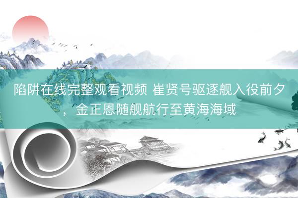 陷阱在线完整观看视频 崔贤号驱逐舰入役前夕，金正恩随舰航行至黄海海域