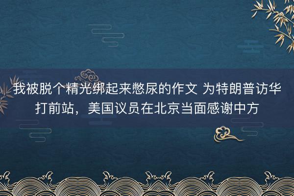 我被脱个精光绑起来憋尿的作文 为特朗普访华打前站，美国议员在北京当面感谢中方