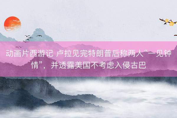 动画片西游记 卢拉见完特朗普后称两人“一见钟情”,并透露美国不考虑入侵古巴
