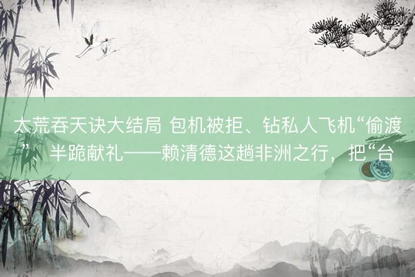 太荒吞天诀大结局 包机被拒、钻私人飞机“偷渡”、半跪献礼——赖清德这趟非洲之行，把“台