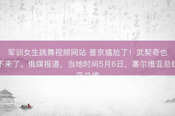 军训女生跳舞视频网站 普京尴尬了！武契奇也不来了。俄媒报道，当地时间5月6日，塞尔维亚总统