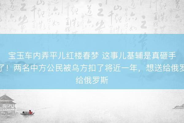 宝玉车内弄平儿红楼春梦 这事儿基辅是真砸手里了！两名中方公民被乌方扣了将近一年，想送给俄罗斯